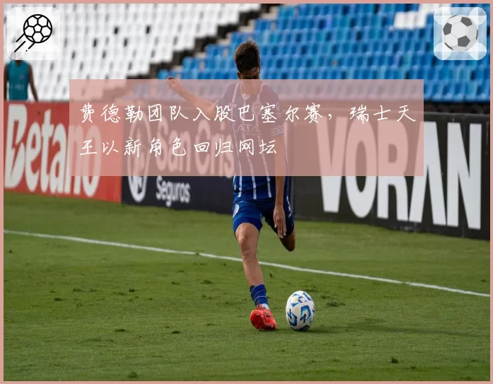 费德勒团队入股巴塞尔赛，瑞士天王以新角色回归网坛