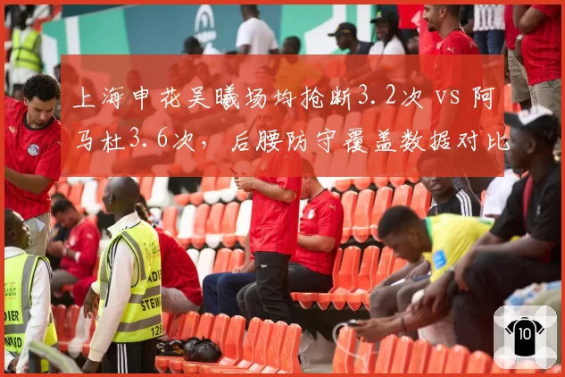 上海申花吴曦场均抢断3.2次 vs 阿马杜3.6次，后腰防守覆盖数据对比