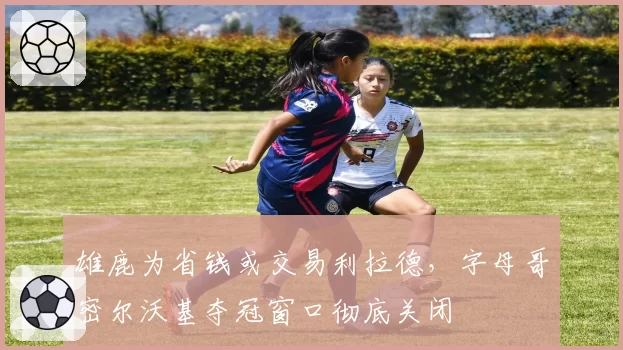 雄鹿为省钱或交易利拉德，字母哥密尔沃基夺冠窗口彻底关闭