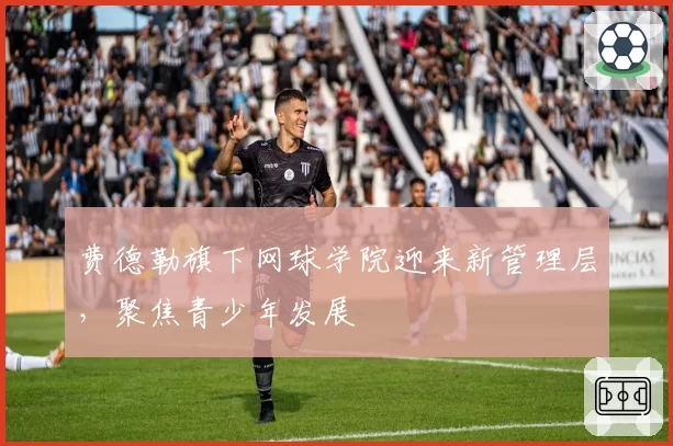 费德勒旗下网球学院迎来新管理层,聚焦青少年发展