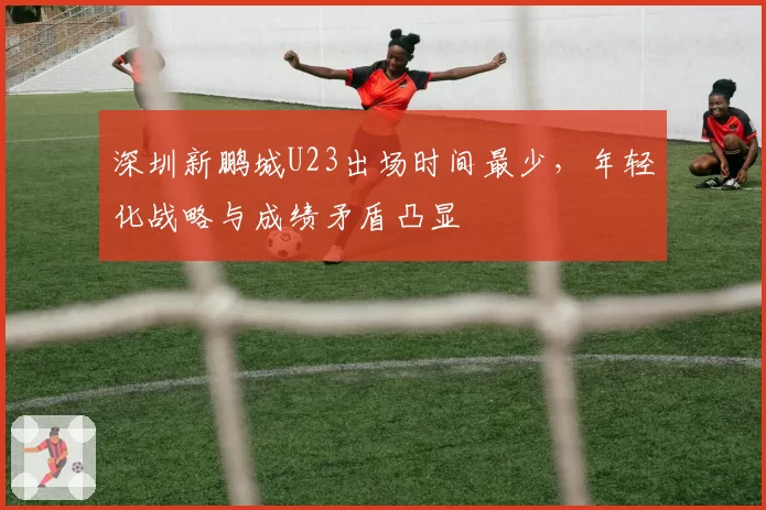 深圳新鹏城U23出场时间最少，年轻化战略与成绩矛盾凸显