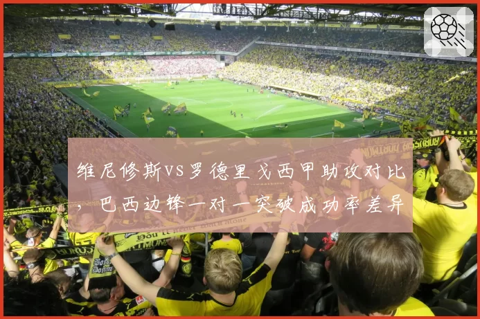 维尼修斯vs罗德里戈西甲助攻对比,巴西边锋一对一突破成功率差异显著