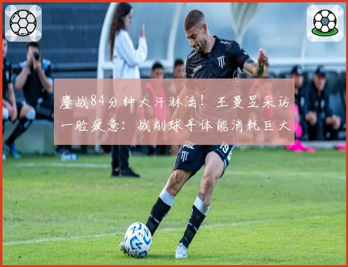 鏖战84分钟大汗淋漓!王曼昱采访一脸疲惫:战削球手体能消耗巨大