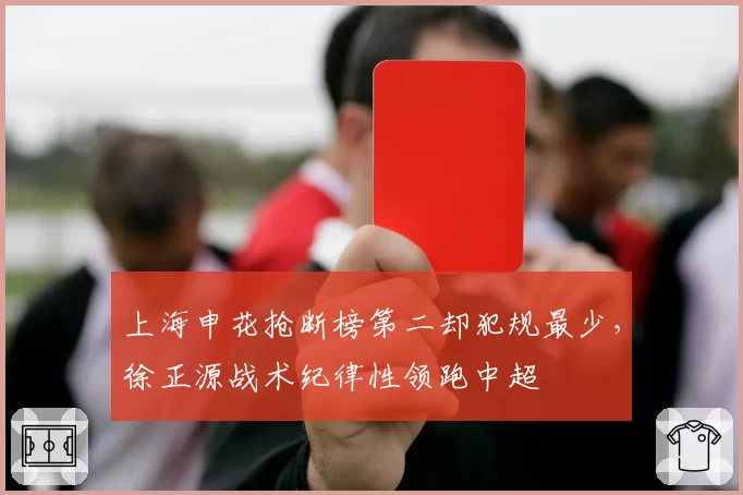 上海申花抢断榜第二却犯规最少,徐正源战术纪律性领跑中超