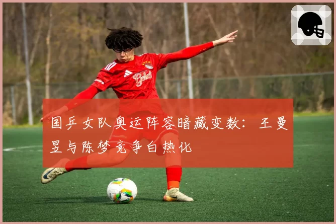 国乒女队奥运阵容暗藏变数：王曼昱与陈梦竞争白热化