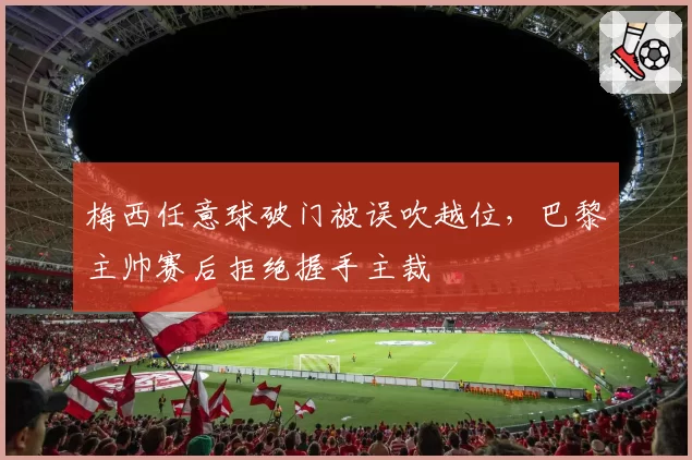 梅西任意球破门被误吹越位,巴黎主帅赛后拒绝握手主裁