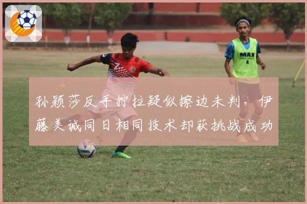 孙颖莎反手拧拉疑似擦边未判,伊藤美诚同日相同技术却获挑战成功