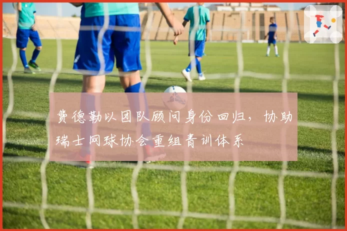费德勒以团队顾问身份回归,协助瑞士网球协会重组青训体系