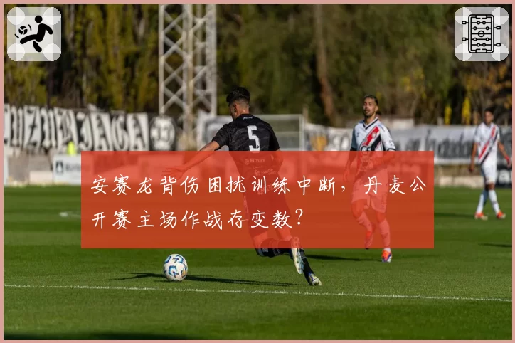 安赛龙背伤困扰训练中断,丹麦公开赛主场作战存变数?