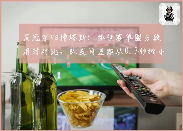 周冠宇vs博塔斯：排位赛单圈分段用时对比，队友间差距从0.3秒缩小至0.1秒
