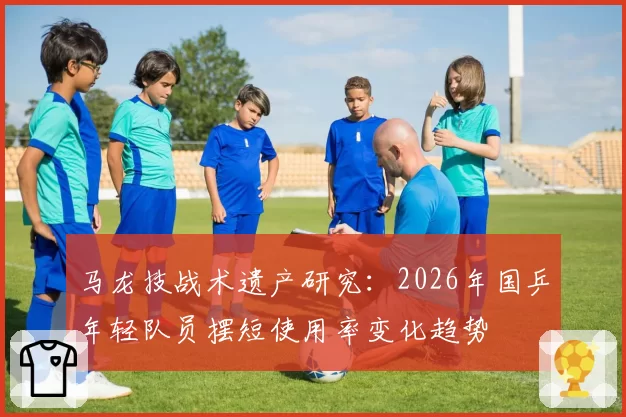 马龙技战术遗产研究:2026年国乒年轻队员摆短使用率变化趋势