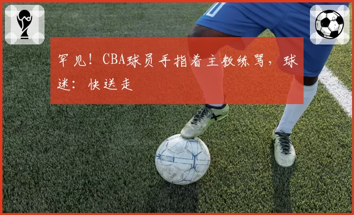 罕见！CBA球员手指着主教练骂，球迷：快送走