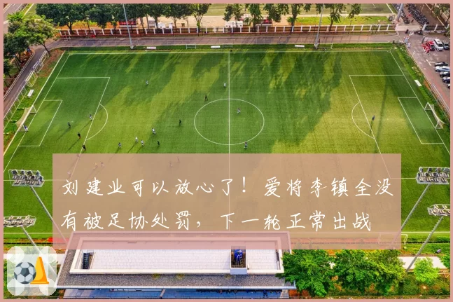 刘建业可以放心了！爱将李镇全没有被足协处罚，下一轮正常出战