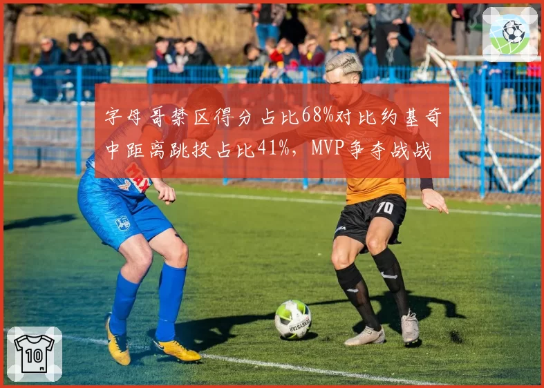 字母哥禁区得分占比68%对比约基奇中距离跳投占比41%，MVP争夺战战术风格走向两极