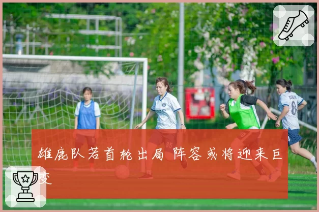 雄鹿队若首轮出局 阵容或将迎来巨变