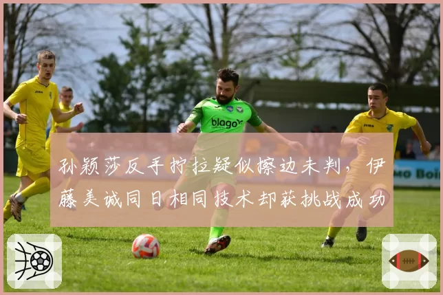 孙颖莎反手拧拉疑似擦边未判,伊藤美诚同日相同技术却获挑战成功