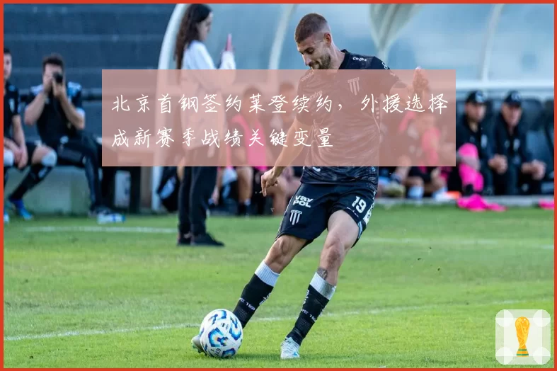 北京首钢签约莱登续约,外援选择成新赛季战绩关键变量
