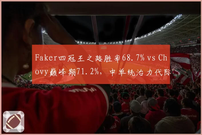 Faker四冠王之路胜率68.7% vs Chovy巅峰期71.2%,中单统治力代际对比