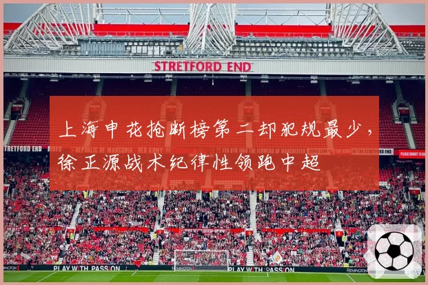上海申花抢断榜第二却犯规最少,徐正源战术纪律性领跑中超