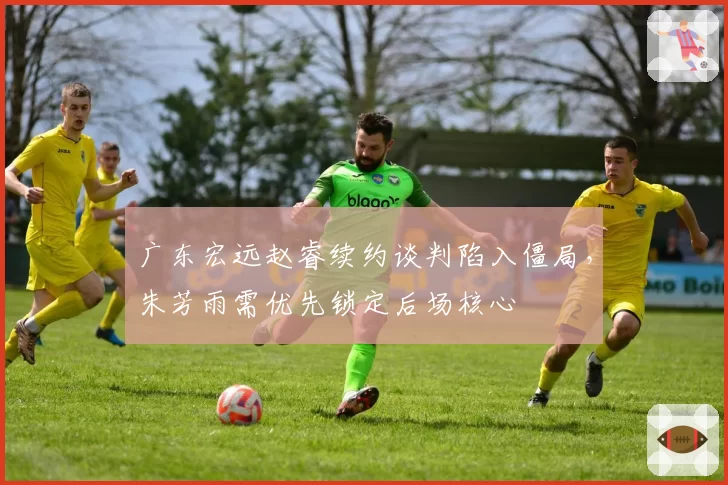 广东宏远赵睿续约谈判陷入僵局,朱芳雨需优先锁定后场核心