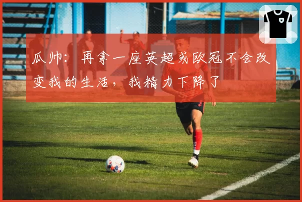 瓜帅：再拿一座英超或欧冠不会改变我的生活，我精力下降了