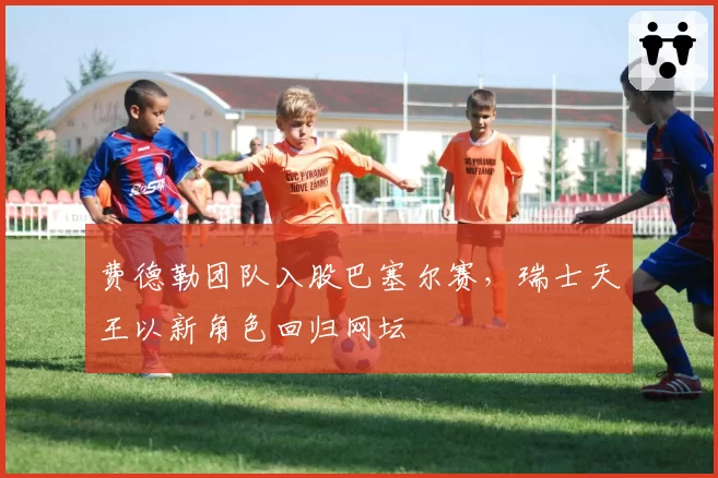 费德勒团队入股巴塞尔赛，瑞士天王以新角色回归网坛