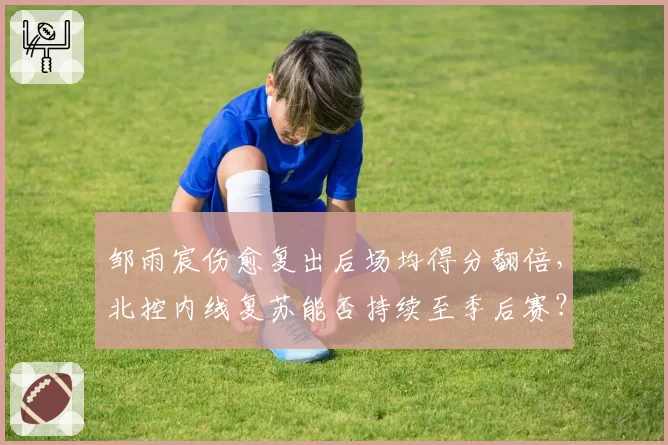 邹雨宸伤愈复出后场均得分翻倍，北控内线复苏能否持续至季后赛？