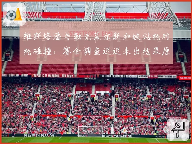 维斯塔潘与勒克莱尔新加坡站轮对轮碰撞,赛会调查迟迟未出结果原因为何?