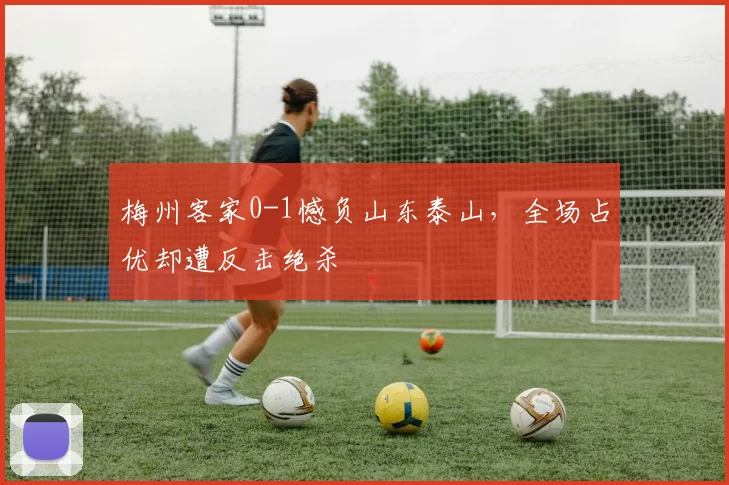 梅州客家0-1憾负山东泰山，全场占优却遭反击绝杀