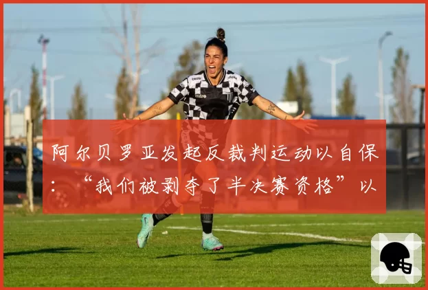 阿尔贝罗亚发起反裁判运动以自保：“我们被剥夺了半决赛资格”以及“赢得联赛比欧冠更难”
