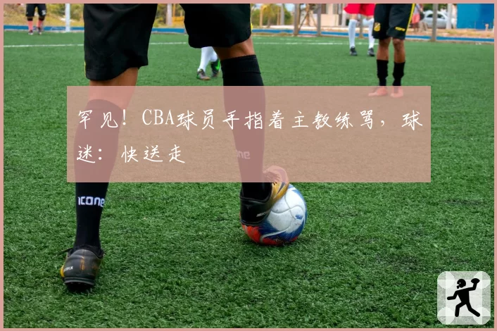 罕见！CBA球员手指着主教练骂，球迷：快送走