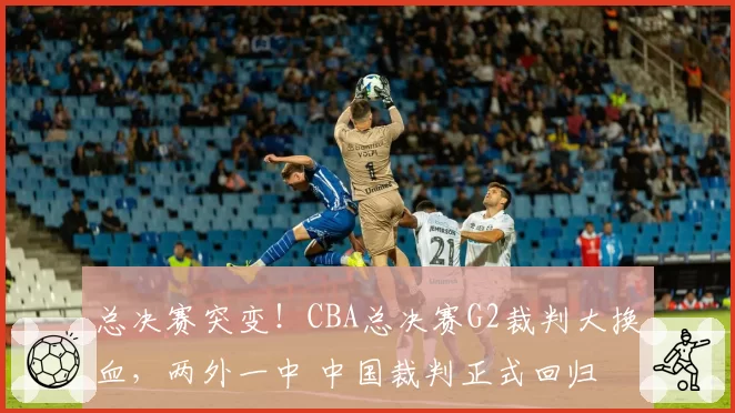 总决赛突变!CBA总决赛G2裁判大换血,两外一中 中国裁判正式回归
