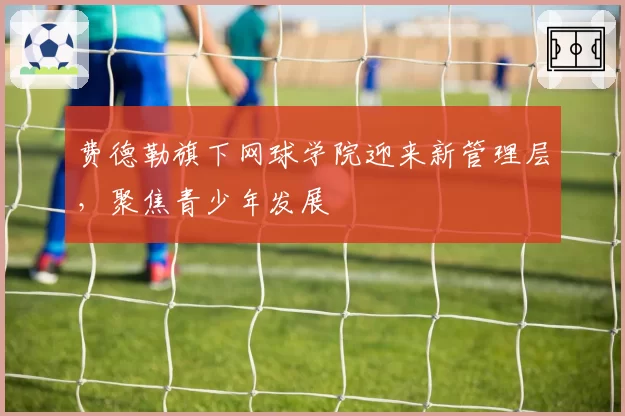 费德勒旗下网球学院迎来新管理层,聚焦青少年发展
