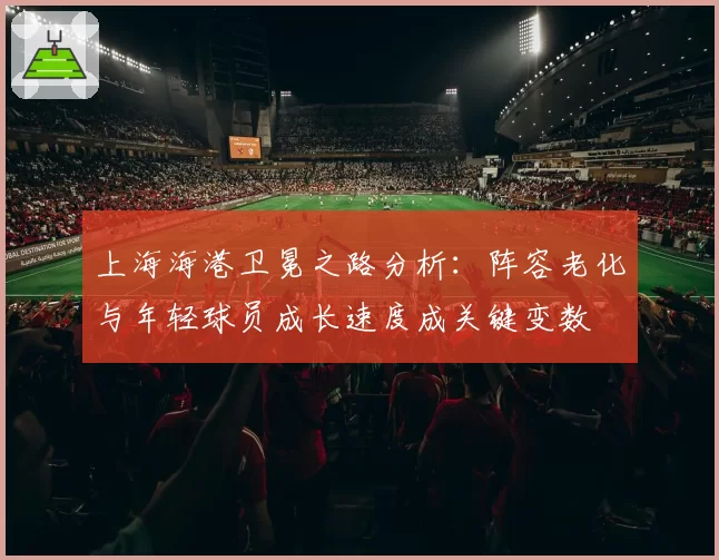 上海海港卫冕之路分析:阵容老化与年轻球员成长速度成关键变数