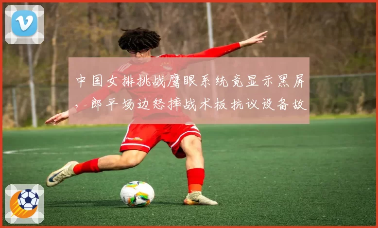 中国女排挑战鹰眼系统竟显示黑屏,郎平场边怒摔战术板抗议设备故障?