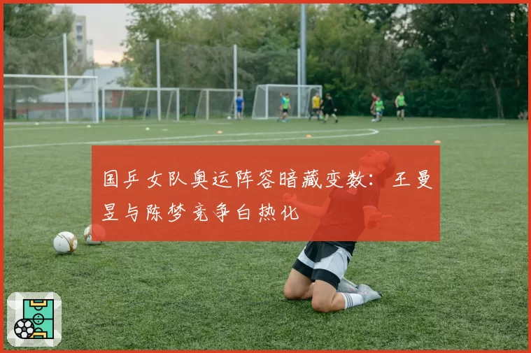 国乒女队奥运阵容暗藏变数：王曼昱与陈梦竞争白热化