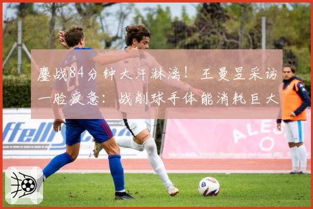 鏖战84分钟大汗淋漓!王曼昱采访一脸疲惫:战削球手体能消耗巨大