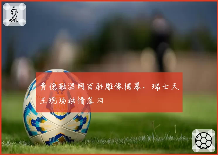 费德勒温网百胜雕像揭幕,瑞士天王现场动情落泪