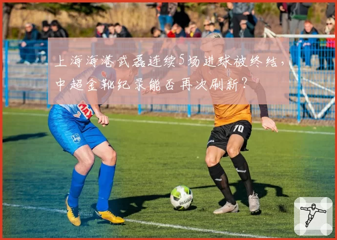 上海海港武磊连续5场进球被终结,中超金靴纪录能否再次刷新?