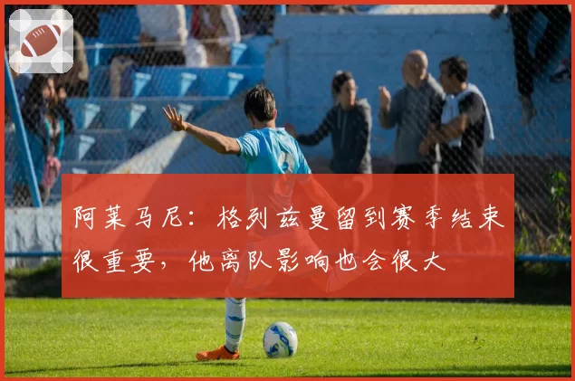 阿莱马尼：格列兹曼留到赛季结束很重要，他离队影响也会很大