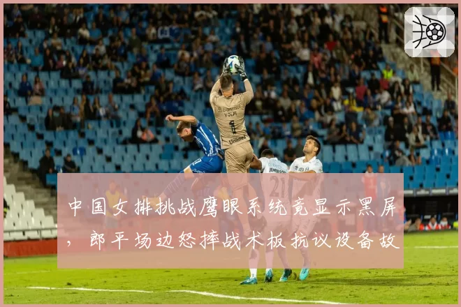 中国女排挑战鹰眼系统竟显示黑屏,郎平场边怒摔战术板抗议设备故障?