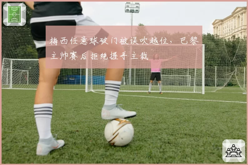 梅西任意球破门被误吹越位,巴黎主帅赛后拒绝握手主裁
