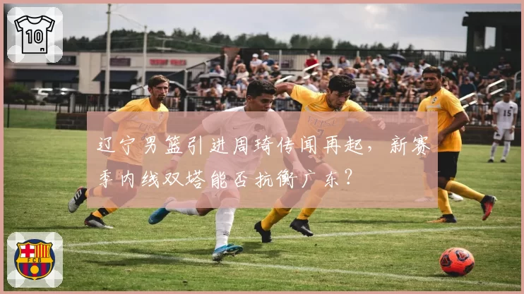 辽宁男篮引进周琦传闻再起,新赛季内线双塔能否抗衡广东?