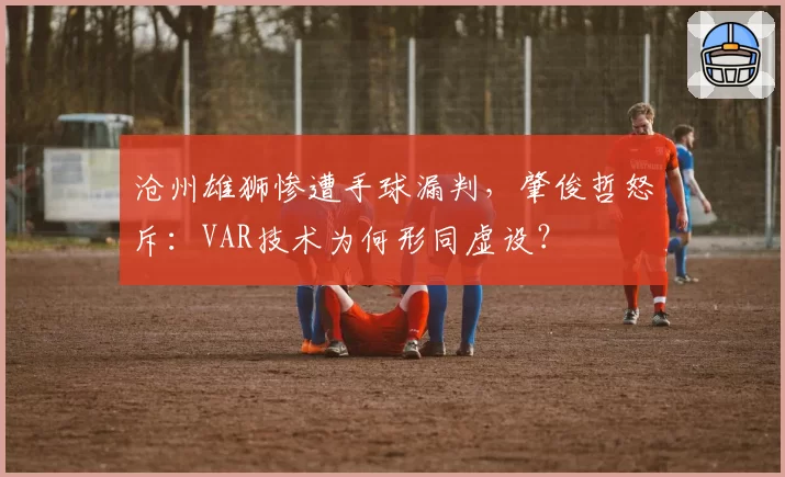 沧州雄狮惨遭手球漏判,肇俊哲怒斥:VAR技术为何形同虚设?