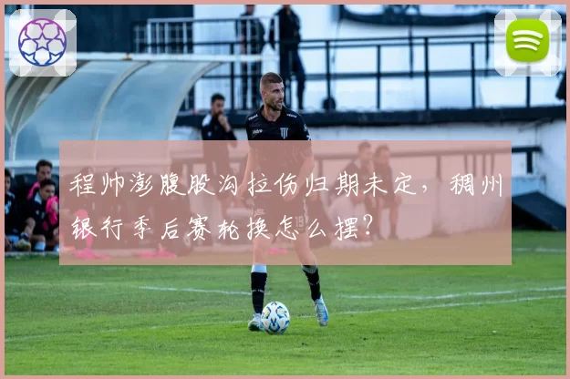 程帅澎腹股沟拉伤归期未定,稠州银行季后赛轮换怎么摆?
