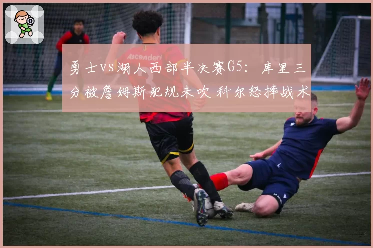 勇士vs湖人西部半决赛G5:库里三分被詹姆斯犯规未吹 科尔怒摔战术板吃T