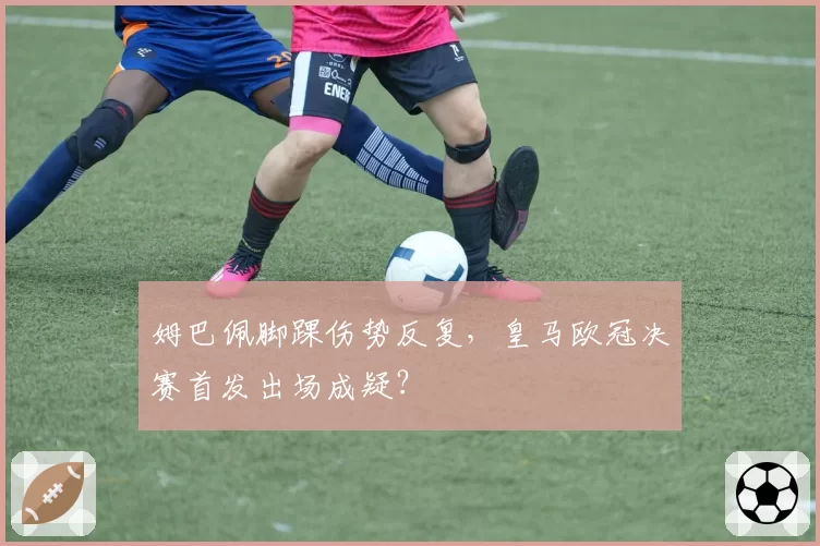 姆巴佩脚踝伤势反复，皇马欧冠决赛首发出场成疑？
