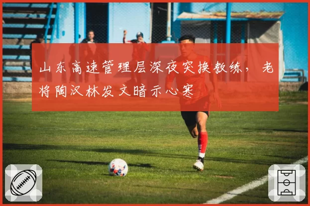 山东高速管理层深夜突换教练,老将陶汉林发文暗示心寒