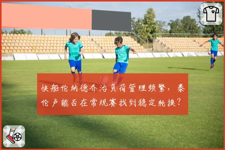 快船伦纳德乔治负荷管理频繁,泰伦卢能否在常规赛找到稳定轮换?