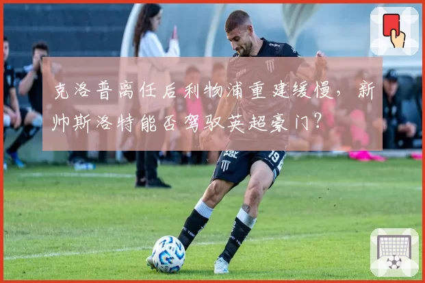 克洛普离任后利物浦重建缓慢,新帅斯洛特能否驾驭英超豪门?